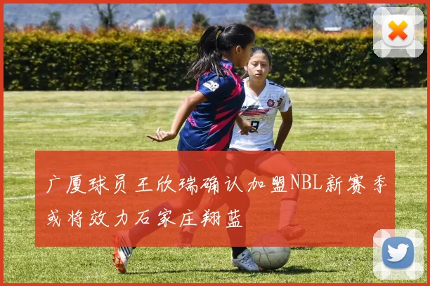 广厦球员王欣瑞确认加盟NBL新赛季或将效力石家庄翔蓝