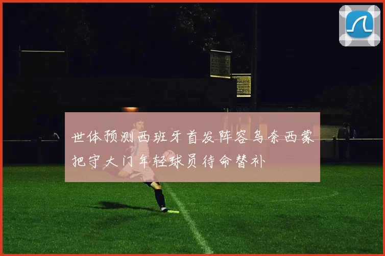 世体预测西班牙首发阵容乌奈西蒙把守大门年轻球员待命替补