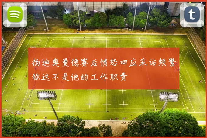 扬迪奥曼德赛后愤怒回应采访频繁称这不是他的工作职责