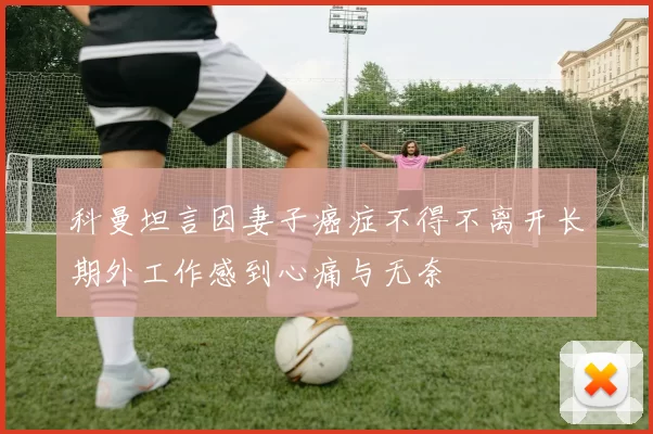科曼坦言因妻子癌症不得不离开长期外工作感到心痛与无奈