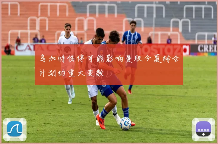 乌加特伤停可能影响曼联今夏转会计划的重大变数
