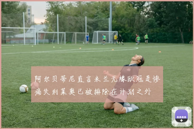 阿尔贝蒂尼直言米兰无缘欧冠是惨痛失利莱奥已被排除在计划之外