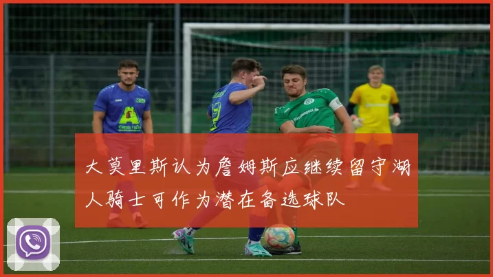 大莫里斯认为詹姆斯应继续留守湖人骑士可作为潜在备选球队