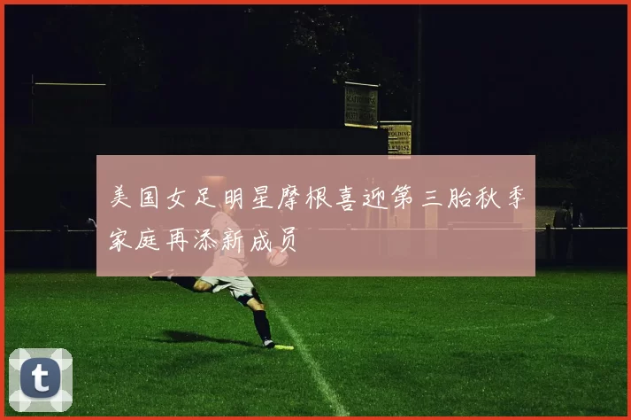 美国女足明星摩根喜迎第三胎秋季家庭再添新成员