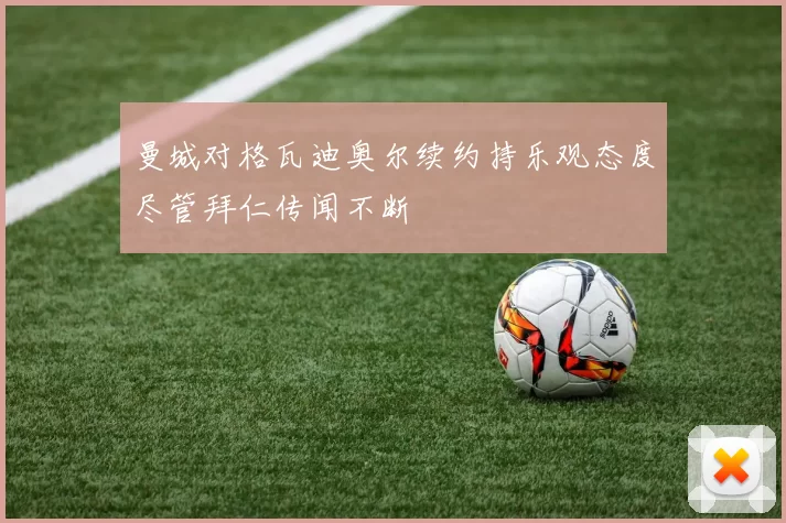 曼城对格瓦迪奥尔续约持乐观态度尽管拜仁传闻不断