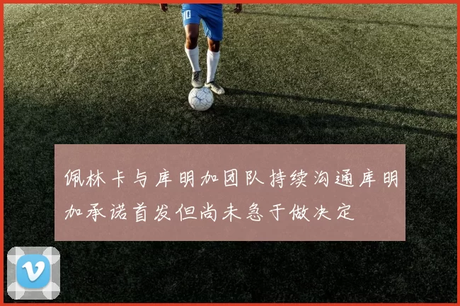 佩林卡与库明加团队持续沟通库明加承诺首发但尚未急于做决定