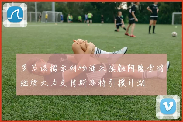 罗马诺揭示利物浦未接触阿隆索将继续大力支持斯洛特引援计划