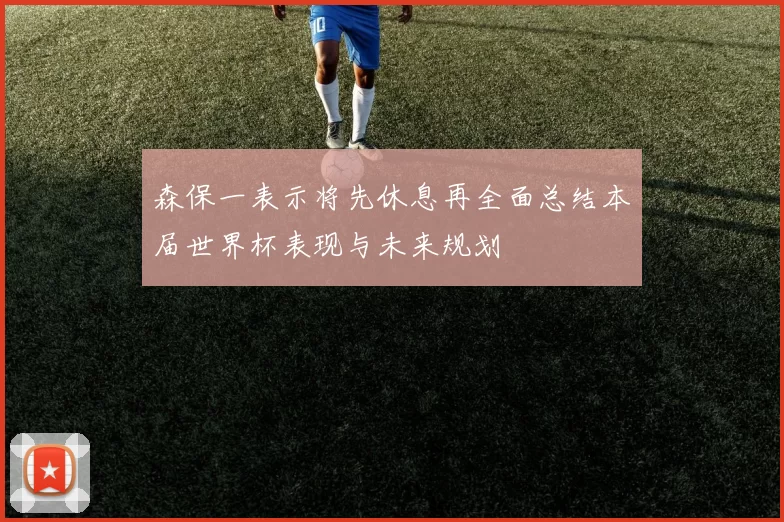 森保一表示将先休息再全面总结本届世界杯表现与未来规划
