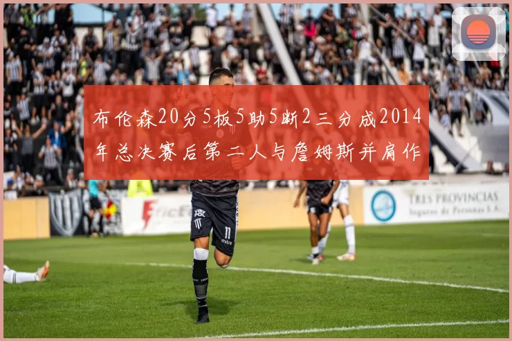 布伦森20分5板5助5断2三分成2014年总决赛后第二人与詹姆斯并肩作战