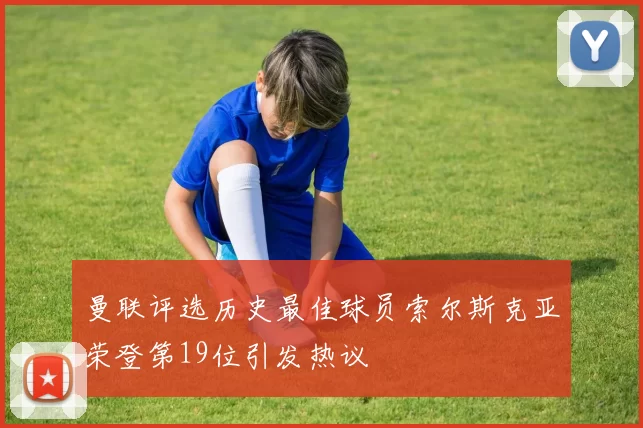 曼联评选历史最佳球员索尔斯克亚荣登第19位引发热议