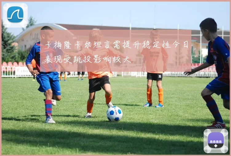 卡梅隆卡尔坦言需提升稳定性今日表现受跳投影响较大