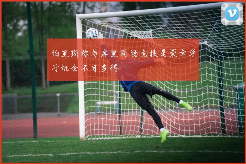 伯里斯称与库里同场竞技是荣幸学习机会不可多得