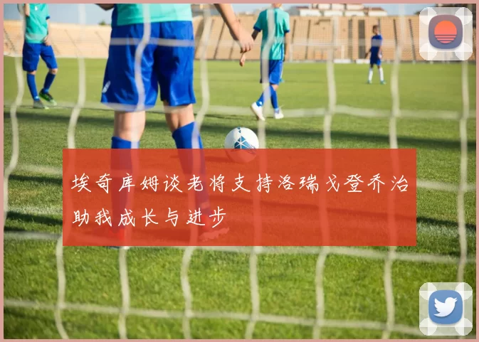 埃奇库姆谈老将支持洛瑞戈登乔治助我成长与进步