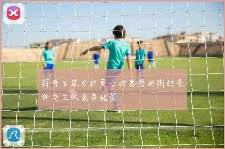 薪资专家分析勇士招募詹姆斯的条件与三队竞争优势