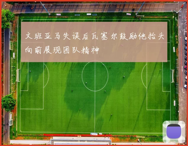 文班亚马失误后瓦塞尔鼓励他抬头向前展现团队精神