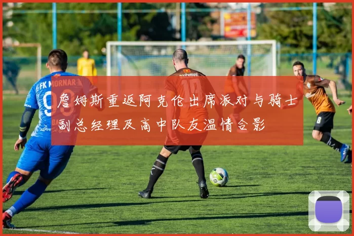 詹姆斯重返阿克伦出席派对与骑士副总经理及高中队友温情合影