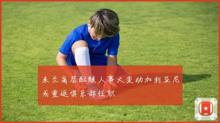米兰高层酝酿人事大变动加利亚尼或重返俱乐部任职