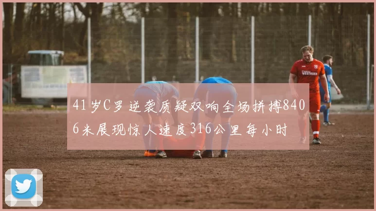 41岁C罗逆袭质疑双响全场拼搏8406米展现惊人速度316公里每小时