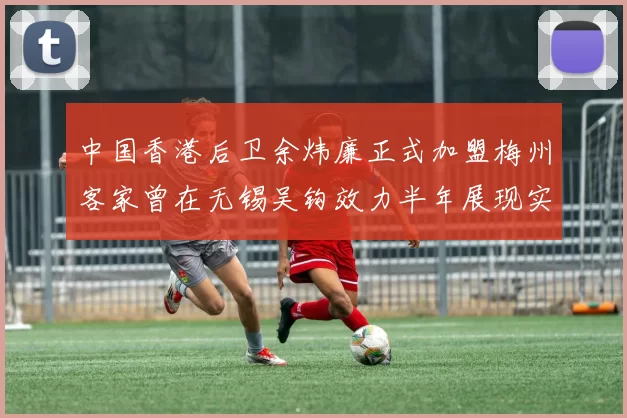 中国香港后卫余炜廉正式加盟梅州客家曾在无锡吴钩效力半年展现实力