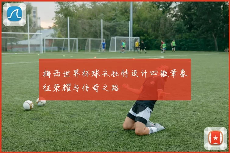 梅西世界杯球衣独特设计四徽章象征荣耀与传奇之路