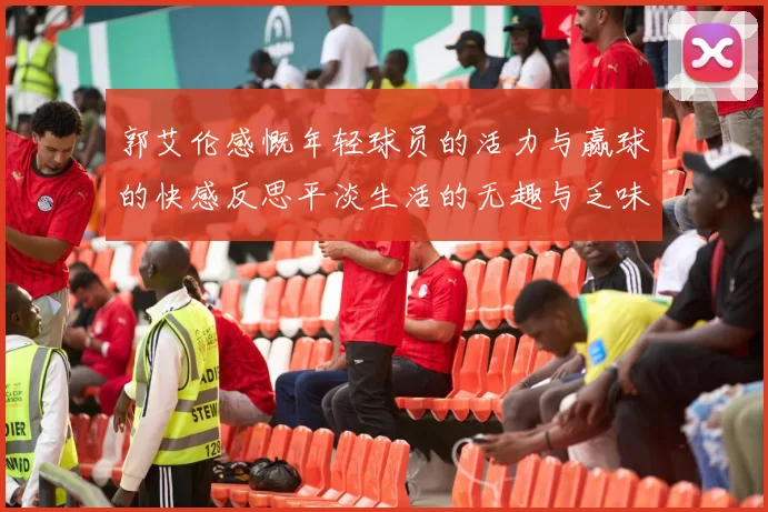 郭艾伦感慨年轻球员的活力与赢球的快感反思平淡生活的无趣与乏味