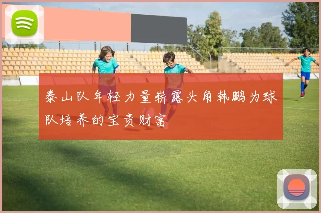 泰山队年轻力量崭露头角韩鹏为球队培养的宝贵财富