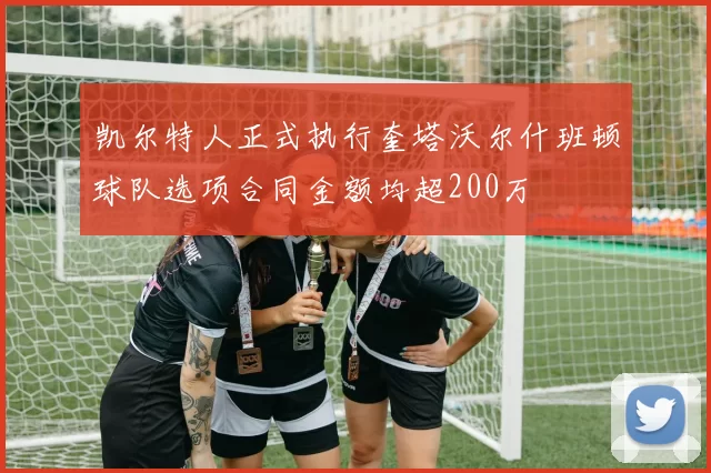 凯尔特人正式执行奎塔沃尔什班顿球队选项合同金额均超200万