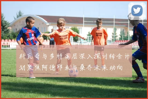 科瓦奇与多特高层深入探讨转会计划聚焦阿德耶米与桑乔未来动向