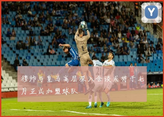 穆帅与皇马高层深入会谈或将于七月正式加盟球队